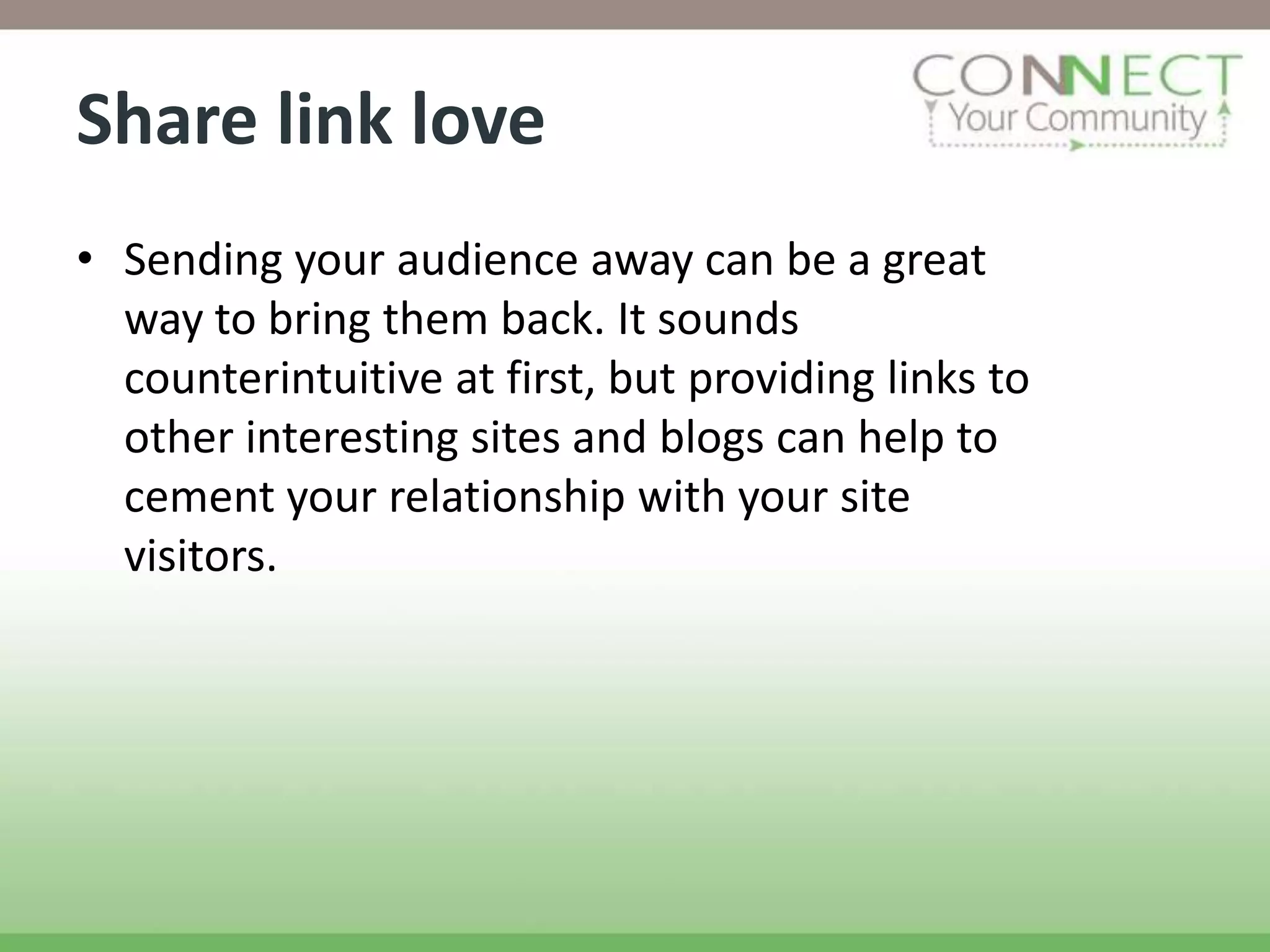 Share link love
• Sending your audience away can be a great
  way to bring them back. It sounds
  counterintuitive at first, but providing links to
  other interesting sites and blogs can help to
  cement your relationship with your site
  visitors.
 