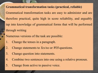 Grammatical transformation tasks (practical, reliable)
Grammatical transformation tasks are easy to administer and are
therefore practical, quite high in score reliability, and arguably
tap into knowledge of grammatical forms that will be performed
through writing
Numerous versions of the task are possible:
1. Change the tenses in a paragraph.
2. Change statements to Yes/no or WH-questions.
3. Change question into statements.
4. Combine two sentences into one using a relative pronoun.
5. Change from active to passive voice.
 