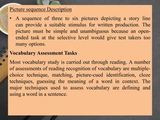 Picture sequence Description
• A sequence of three to six pictures depicting a story line
can provide a suitable stimulus for written production. The
picture must be simple and unambiguous because an open-
ended task at the selective level would give test takers too
many options.
Vocabulary Assessment Tasks
Most vocabulary study is carried out through reading. A number
of assessments of reading recognition of vocabulary are multiple-
choice technique, matching, picture-cued identification, cloze
techniques, guessing the meaning of a word in context. The
major techniques used to assess vocabulary are defining and
using a word in a sentence.
 