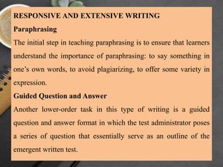 RESPONSIVE AND EXTENSIVE WRITING
Paraphrasing
The initial step in teaching paraphrasing is to ensure that learners
understand the importance of paraphrasing: to say something in
one’s own words, to avoid plagiarizing, to offer some variety in
expression.
Guided Question and Answer
Another lower-order task in this type of writing is a guided
question and answer format in which the test administrator poses
a series of question that essentially serve as an outline of the
emergent written test.
 