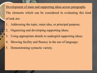 Development of main and supporting ideas across paragraphs
The elements which can be considered in evaluating this kind
of task are:
1. Addressing the topic, main idea, or principal purpose;
2. Organizing and developing supporting ideas;
3. Using appropriate details to undergird supporting ideas;
4. Showing facility and fluency in the use of language;
5. Demonstrating syntactic variety.
 