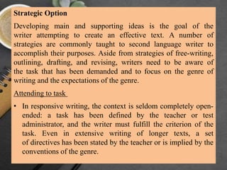 Strategic Option
Developing main and supporting ideas is the goal of the
writer attempting to create an effective text. A number of
strategies are commonly taught to second language writer to
accomplish their purposes. Aside from strategies of free-writing,
outlining, drafting, and revising, writers need to be aware of
the task that has been demanded and to focus on the genre of
writing and the expectations of the genre.
Attending to task
• In responsive writing, the context is seldom completely open-
ended: a task has been defined by the teacher or test
administrator, and the writer must fulfill the criterion of the
task. Even in extensive writing of longer texts, a set
of directives has been stated by the teacher or is implied by the
conventions of the genre.
 
