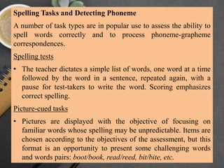 Spelling Tasks and Detecting Phoneme
A number of task types are in popular use to assess the ability to
spell words correctly and to process phoneme-grapheme
correspondences.
Spelling tests
• The teacher dictates a simple list of words, one word at a time
followed by the word in a sentence, repeated again, with a
pause for test-takers to write the word. Scoring emphasizes
correct spelling.
Picture-cued tasks
• Pictures are displayed with the objective of focusing on
familiar words whose spelling may be unpredictable. Items are
chosen according to the objectives of the assessment, but this
format is an opportunity to present some challenging words
and words pairs: boot/book, read/reed, bit/bite, etc.
 
