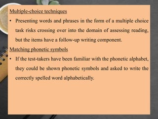 Multiple-choice techniques
• Presenting words and phrases in the form of a multiple choice
task risks crossing over into the domain of assessing reading,
but the items have a follow-up writing component.
Matching phonetic symbols
• If the test-takers have been familiar with the phonetic alphabet,
they could be shown phonetic symbols and asked to write the
correctly spelled word alphabetically.
 