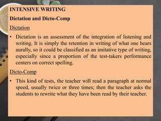 INTENSIVE WRITING
Dictation and Dicto-Comp
Dictation
• Dictation is an assessment of the integration of listening and
writing. It is simply the retention in writing of what one hears
aurally, so it could be classified as an imitative type of writing,
especially since a proportion of the test-takers performance
centers on correct spelling.
Dicto-Comp
• This kind of tests, the teacher will read a paragraph at normal
speed, usually twice or three times; then the teacher asks the
students to rewrite what they have been read by their teacher.
 