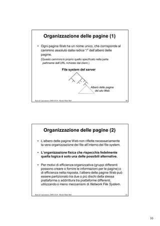 Organizzazione delle pagine (1)
   • Ogni pagina Web ha un nome unico, che corrisponde al
     cammino assoluto dalla radice “/” dell’albero delle
     pagine.
     (Questo cammino è proprio quello specificato nella parte
         pathname dell’URL richiesto dal client.)

                                 File system del server




                                                    Albero delle pagine
                                                       del sito Web


Reti di Calcolatori 2009/2010 - World Wide Web                            80




          Organizzazione delle pagine (2)

   • L’albero delle pagine Web non riflette necessariamente
     la vera organizzazione dei file all’interno del file system.

   • L’organizzazione fisica che rispecchia fedelmente
     quella logica è solo una delle possibili alternative.

   • Per motivi di efficienza organizzativa (gruppi differenti
     possono creare o fornire le informazioni per le pagine) o
     di efficienza nella risposta, l’albero delle pagine Web può
     essere partizionato tra due o più dischi della stessa
     piattaforma o addirittura tra piattaforme differenti,
     utilizzando o meno meccanismi di Network File System.


Reti di Calcolatori 2009/2010 - World Wide Web                            81




                                                                               10
 