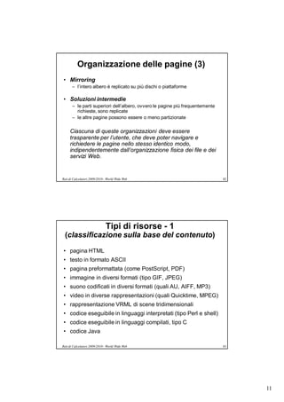 Organizzazione delle pagine (3)
• Mirroring
       – l’intero albero è replicato su più dischi o piattaforme

• Soluzioni intermedie
       – le parti superiori dell’albero, ovvero le pagine più frequentemente
         richieste, sono replicate
       – le altre pagine possono essere o meno partizionate

     Ciascuna di queste organizzazioni deve essere
     trasparente per l’utente, che deve poter navigare e
     richiedere le pagine nello stesso identico modo,
     indipendentemente dall’organizzazione fisica dei file e dei
     servizi Web.


Reti di Calcolatori 2009/2010 - World Wide Web                                 82




                              Tipi di risorse - 1
 (classificazione sulla base del contenuto)
• pagina HTML
• testo in formato ASCII
• pagina preformattata (come PostScript, PDF)
• immagine in diversi formati (tipo GIF, JPEG)
• suono codificati in diversi formati (quali AU, AIFF, MP3)
• video in diverse rappresentazioni (quali Quicktime, MPEG)
• rappresentazione VRML di scene tridimensionali
• codice eseguibile in linguaggi interpretati (tipo Perl e shell)
• codice eseguibile in linguaggi compilati, tipo C
• codice Java

Reti di Calcolatori 2009/2010 - World Wide Web                                 83




                                                                                    11
 