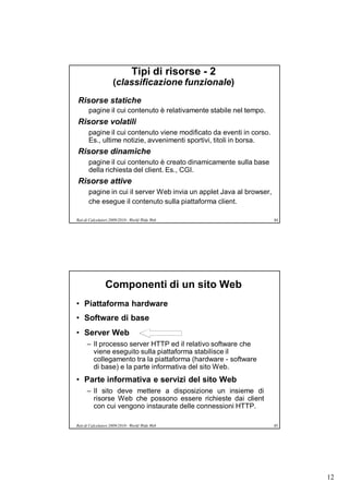 Tipi di risorse - 2
                     (classificazione funzionale)
Risorse statiche
       pagine il cui contenuto è relativamente stabile nel tempo.
Risorse volatili
       pagine il cui contenuto viene modificato da eventi in corso.
       Es., ultime notizie, avvenimenti sportivi, titoli in borsa.
Risorse dinamiche
       pagine il cui contenuto è creato dinamicamente sulla base
       della richiesta del client. Es., CGI.
Risorse attive
       pagine in cui il server Web invia un applet Java al browser,
       che esegue il contenuto sulla piattaforma client.

Reti di Calcolatori 2009/2010 - World Wide Web                        84




                Componenti di un sito Web
• Piattaforma hardware
• Software di base
• Server Web
      – Il processo server HTTP ed il relativo software che
        viene eseguito sulla piattaforma stabilisce il
        collegamento tra la piattaforma (hardware - software
        di base) e la parte informativa del sito Web.
• Parte informativa e servizi del sito Web
      – Il sito deve mettere a disposizione un insieme di
        risorse Web che possono essere richieste dai client
        con cui vengono instaurate delle connessioni HTTP.

Reti di Calcolatori 2009/2010 - World Wide Web                        85




                                                                           12
 