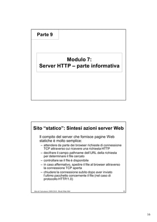 Parte 9




                Modulo 7:
      Server HTTP – parte informativa




Sito “statico”: Sintesi azioni server Web
      Il compito del server che fornisce pagine Web
      statiche è molto semplice:
        – attendere da parte dei browser richieste di connessione
          TCP attraverso cui ricevere una richiesta HTTP
        – decifrare il campo pathname dell’URL della richiesta
          per determinare il file cercato
        – controllare se il file è disponibile
        – in caso affermativo, spedire il file al browser attraverso
          la connessione TCP aperta
        – chiudere la connessione subito dopo aver inviato
          l’ultimo pacchetto concernente il file (nel caso di
          protocollo HTTP/1.0)


Reti di Calcolatori 2009/2010 - World Wide Web                         93




                                                                            16
 