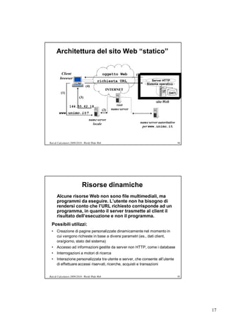 Architettura del sito Web “statico”


          Client                                 oggetto Web         (5)
         browser
                                          richiesta URL                            Server HTTP
                                                                               Sistema operativo
                                (4)
                                                   INTERNET
          (1)                                                                                 DATI
                          (3)
                                                                                     sito Web
                 144.55.62.18                             root
                                                 (2)   name server
        www.unimo.it?
                                   name server
                                     locale                                name server autoritativo
                                                                            per www.unimo.it



Reti di Calcolatori 2009/2010 - World Wide Web                                                        94




                            Risorse dinamiche
      Alcune risorse Web non sono file multimediali, ma
      programmi da eseguire. L’utente non ha bisogno di
      rendersi conto che l’URL richiesto corrisponde ad un
      programma, in quanto il server trasmette al client il
      risultato dell’esecuzione e non il programma.
  Possibili utilizzi:
  • Creazione di pagine personalizzate dinamicamente nel momento in
    cui vengono richieste in base a diversi parametri (es., dati client,
    ora/giorno, stato del sistema)
  • Accesso ad informazioni gestite da server non HTTP, come i database
  • Interrogazioni a motori di ricerca
  • Interazione personalizzata tra utente e server, che consente all’utente
    di effettuare accessi riservati, ricerche, acquisti e transazioni


Reti di Calcolatori 2009/2010 - World Wide Web                                                        95




                                                                                                           17
 