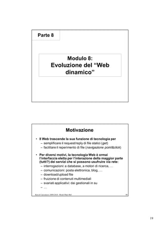 Parte 8



                                        Modulo 8:
                   Evoluzione del “Web
                        dinamico”




                                      Motivazione
• Il Web trascende la sua funzione di tecnologia per
   – semplificare il request/reply di file statici (get)
   – facilitare il reperimento di file (navigazione point&click)

• Per diversi motivi, la tecnologia Web è ormai
  l’interfaccia eletta per l’interazione della maggior parte
  (tutti?) dei servizi che si possono usufruire via rete:
   – interrogazioni: a database, a motori di ricerca, …
   – comunicazioni: posta elettronica, blog, …
   – download/upload file
   – fruizione di contenuti multimediali
   – svariati applicativi: dai gestionali in su
   –…

Reti di Calcolatori 2009/2010 - World Wide Web                     99




                                                                        19
 