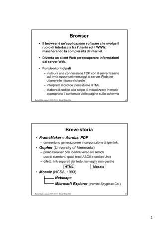 Browser
     • Il browser è un’applicazione software che svolge il
       ruolo di interfaccia fra l’utente ed il WWW,
       mascherando la complessità di Internet.

     • Diventa un client Web per recuperare informazioni
       dai server Web.

     • Funzioni principali
           – instaura una connessione TCP con il server tramite
             cui invia opportuni messaggi al server Web per
             ottenere le risorse richieste
           – interpreta il codice ipertestuale HTML
           – elabora il codice allo scopo di visualizzare in modo
             appropriato il contenuto delle pagine sullo schermo
Reti di Calcolatori 2009/2010 - World Wide Web                       64




                                      Breve storia
• FrameMaker e Acrobat PDF
       – consentono generazione e incorporazione di iperlink.
• Gopher (University of Minnesota)
       – primo browser con iperlink verso siti remoti
       – uso di standard, quali testo ASCII e socket Unix
       – difetti: link separati dal testo, immagini non gestite
                                     HTML            Mosaic
• Mosaic (NCSA, 1993)
                         Netscape
                         Microsoft Explorer (tramite Spyglass Co.)

Reti di Calcolatori 2009/2010 - World Wide Web                       65




                                                                          2
 
