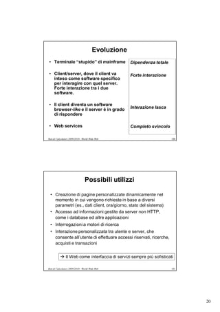 Evoluzione
• Terminale “stupido” di mainframe                   Dipendenza totale

• Client/server, dove il client va                   Forte interazione
  inteso come software specifico
  per interagire con quel server.
  Forte interazione tra i due
  software.

• Il client diventa un software
  browser-like e il server è in grado                Interazione lasca
  di rispondere

• Web services                                       Completo svincolo

Reti di Calcolatori 2009/2010 - World Wide Web                           100




                                 Possibili utilizzi

  • Creazione di pagine personalizzate dinamicamente nel
    momento in cui vengono richieste in base a diversi
    parametri (es., dati client, ora/giorno, stato del sistema)
  • Accesso ad informazioni gestite da server non HTTP,
    come i database ed altre applicazioni
  • Interrogazioni a motori di ricerca
  • Interazione personalizzata tra utente e server, che
    consente all’utente di effettuare accessi riservati, ricerche,
    acquisti e transazioni


           Il Web come interfaccia di servizi sempre più sofisticati

Reti di Calcolatori 2009/2010 - World Wide Web                           101




                                                                               20
 