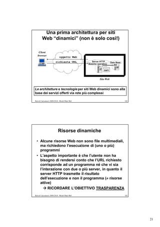 Una prima architettura per siti
        Web “dinamici” (non è solo così!)

    Client
   browser
                              oggetto Web
                         richiesta URL               Server HTTP      Data Base
                                                 Sistema operativo       SO

                                                               DATI



                                                           Sito Web


Le architetture e tecnologie per siti Web dinamici sono alla
base dei servizi offerti via rete più complessi

Reti di Calcolatori 2009/2010 - World Wide Web                                    102




                            Risorse dinamiche

  • Alcune risorse Web non sono file multimediali,
    ma richiedono l’esecuzione di (uno o più)
    programmi
  • L’aspetto importante è che l’utente non ha
    bisogno di rendersi conto che l’URL richiesto
    corrisponde ad un programma né che vi sia
    l’interazione con due o più server, in quanto il
    server HTTP trasmette il risultato
    dell’esecuzione e non il programma ( risorse
    attive)
       RICORDARE L’OBIETTIVO TRASPARENZA
Reti di Calcolatori 2009/2010 - World Wide Web                                    103




                                                                                        21
 