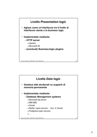 Livello Presentation logic
• Agisce come un’interfaccia tra il livello di
  interfaccia utente e la business logic

• Implementato mediante:
   – HTTP server
              Apache
              Microsoft         IIS
       – (eventuali) Business-logic plugins




Reti di Calcolatori 2009/2010 - World Wide Web      110




                               Livello Data logic
• Gestisce dati strutturati su supporti di
  memoria permanente

• Implementato mediante:
   – Database Management systems
              Microsoft         Sql server
              IBM DB2
              Oracle
              MySql (open source) - Sun  Oracle
              Postgress (open source)
             …

Reti di Calcolatori 2009/2010 - World Wide Web      111




                                                          25
 