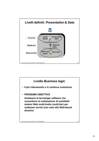 Livelli definiti: Presentation & Data



                                           HTTP         (Presentation
            Front tier                     server           logic)



           Middle tier
                                                    ?    (Business
                                                         logic)


                                        Back-end        (Data logic)
         Back-end tier                   server




Reti di Calcolatori 2009/2010 - World Wide Web                          112




                        Livello Business logic
• Il più interessante e in continua evoluzione


• PROSSIMO OBIETTIVO
     Analizzare le tecnologie software che
     consentono la realizzazione di cosiddetti
     sistemi Web multi-livello (multi-tier) per
     realizzare servizi (non solo siti) Web-based
     dinamici



Reti di Calcolatori 2009/2010 - World Wide Web                          113




                                                                              26
 
