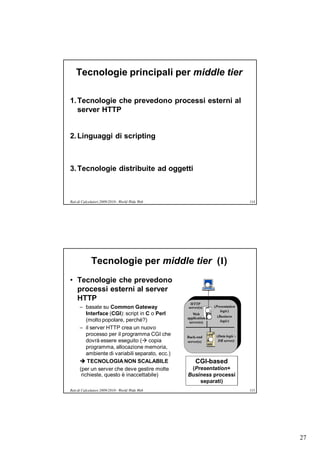 Tecnologie principali per middle tier

1. Tecnologie che prevedono processi esterni al
   server HTTP


2. Linguaggi di scripting



3. Tecnologie distribuite ad oggetti



Reti di Calcolatori 2009/2010 - World Wide Web                                   114




             Tecnologie per middle tier (I)
• Tecnologie che prevedono
  processi esterni al server
  HTTP
                                                   HTTP
      – basate su Common Gateway                  server(s)     (Presentation
                                                                    logic)
          Interface (CGI): script in C o Perl        Web
                                                                  (Business
                                                  application
          (molto popolare, perché?)                server(s)        logic)
      – il server HTTP crea un nuovo
          processo per il programma CGI che       Back-end       (Data logic -
          dovrà essere eseguito ( copia          server(s)       DB server)
          programma, allocazione memoria,
          ambiente di variabili separato, ecc.)
       TECNOLOGIA NON SCALABILE                      CGI-based
      (per un server che deve gestire molte        (Presentation+
       richieste, questo è inaccettabile)         Business processi
                                                      separati)
Reti di Calcolatori 2009/2010 - World Wide Web                                   115




                                                                                       27
 