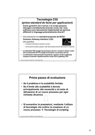 Tecnologia CGI
  (primo standard de facto per applicazioni)
    Come garantire che il server e lo script possano
    interagire correttamente tenendo conto che i due
    software sono tipicamente implementati da persone
    differenti in linguaggi potenzialmente diversi?

• Una soluzione è lo standard proposto da NCSA
  Common Gateway Interface (CGI)
  che specifica
      – come gli script devono essere invocati
      – come devono essere passati i dati dal processo server allo script e viceversa

• Lo standard CGI svolge tra processo server e script lo stesso ruolo
  che il protocollo HTTP svolge tra browser e processo server
• Lo standard è storicamente importante: spesso script e gateway
  vengono chiamati rispettivamente script CGI e gateway CGI

Reti di Calcolatori 2009/2010 - World Wide Web                                      116




                 Primo passo di evoluzione
• Se il problema è la scalabilità limitata
• Se il limite alla scalabilità è dovuto
  principalmente alla necessità e al costo di
  attivazione di un nuovo processo per ogni
  richiesta dinamica



• Si aumentino le prestazioni, mediante l’utilizzo
  di tecnologie che evitino la creazione di un
  nuovo processo  Tecnologie di scripting

Reti di Calcolatori 2009/2010 - World Wide Web                                      117




                                                                                          28
 