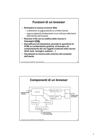 Funzioni di un browser
 • Richiedere la risorsa al server Web
    – o attraverso un link presente su un'altra risorsa,
    – oppure digitando direttamente il suo indirizzo nella barra
       dell'indirizzo del browser
 • Ricevere il file con la codifica della risorsa in
   linguaggio HTML
 • Decodificare ed interpretare secondo le specifiche di
   HTML le caratteristiche grafiche, di formato e di
   comportamento dei vari oggetti contenuti nella risorsa
   (titoli, testi, immagini, pulsanti …)
 • Visualizzare la risorsa sullo schermo del computer
   dell'utente

 Reti di Calcolatori 2009/2010 - World Wide Web                                                       66




                  Componenti di un browser


                                                            Interprete HTML
                            Controller
Input da mouse
e tastiera                                                                         Driver
                                                                                            Output verso
                                                                Altro interprete            lo schermo
                                                                (plug-in )


                      Client Http                 Client Http



                                Interfaccia di rete


                                             Comunicazioni
                                             con il server Web



 Reti di Calcolatori 2009/2010 - World Wide Web                                                       67




                                                                                                           3
 