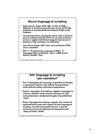 Alcuni linguaggi di scripting
• Active Server Pages (ASP, MS): scritte in HTML +
  VBScript  Soluzione specifica per server HTTP (IIS),
  problemi di manutenibilità del software HTML/script
  integrato
• Java servlets (Sun): programmi server side in grado di
  servire multiple richieste HTTP con un solo processo
  (come un applet multi-thread eseguito lato server) 
  basato su JVM: portabile, non efficiente
• Java Server Pages (JSP, Sun): può combinare HTML,
  Java e JavaBean
• PHP  “Programming Language of 2004” - Il
  linguaggio delle architetture “open” LAMP (Linux,
  Apache, MySQL, Php)

Reti di Calcolatori 2009/2010 - World Wide Web                  120




                  Altri linguaggi di scripting
                        “per intenditori”
• Perl: il linguaggio per il parsing, la gestione di stringhe
  e espressioni regolari. Non difficile da apprendere,
  molto difficile rendere efficienti le applicazioni

• Python: linguaggio di scripting a oggetti. Linguaggio in
  crescita, sebbene molto oneroso dal punto di vista
  computazionale e strettamente legato alla piattaforma
  “Zope”

• Ruby: linguaggio di scripting a oggetti. Uno scalino di
  apprendimento molto alto rispetto ad altri linguaggi di
  scripting, ma dalle potenzialità enormi. In grande
  crescita anche per la diffusione di framework quali
  “Ruby On Rails” (ROR)
Reti di Calcolatori 2009/2010 - World Wide Web                  121




                                                                      30
 