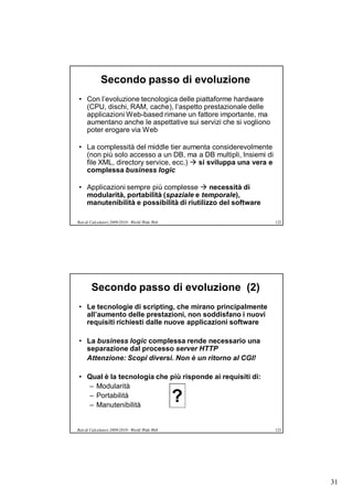 Secondo passo di evoluzione
• Con l’evoluzione tecnologica delle piattaforme hardware
  (CPU, dischi, RAM, cache), l’aspetto prestazionale delle
  applicazioni Web-based rimane un fattore importante, ma
  aumentano anche le aspettative sui servizi che si vogliono
  poter erogare via Web

• La complessità del middle tier aumenta considerevolmente
  (non più solo accesso a un DB, ma a DB multipli, Insiemi di
  file XML, directory service, ecc.)  si sviluppa una vera e
  complessa business logic

• Applicazioni sempre più complesse  necessità di
  modularità, portabilità (spaziale e temporale),
  manutenibilità e possibilità di riutilizzo del software

Reti di Calcolatori 2009/2010 - World Wide Web                  122




        Secondo passo di evoluzione (2)
• Le tecnologie di scripting, che mirano principalmente
  all’aumento delle prestazioni, non soddisfano i nuovi
  requisiti richiesti dalle nuove applicazioni software

• La business logic complessa rende necessario una
  separazione dal processo server HTTP
  Attenzione: Scopi diversi. Non è un ritorno al CGI!

• Qual è la tecnologia che più risponde ai requisiti di:
  – Modularità
  – Portabilità
  – Manutenibilità
                                                 ?
Reti di Calcolatori 2009/2010 - World Wide Web                  123




                                                                      31
 
