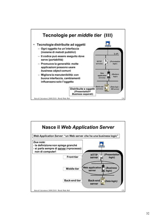 Tecnologie per middle tier (III)
• Tecnologie distribuite ad oggetti
     – Ogni oggetto ha un’interfaccia
       (insieme di metodi pubblici)
                                                                                               LAN
     – Il codice può essere eseguito dove
       serve (portabilità)
                                                                          HTTP           (Presentation
     – Promuove la generalità: molte                                     server(s)           logic)

       applicazioni possono usare
       business object comuni
                                                                              Web
     – Migliora la manutenibilità: con                                                     (Business
                                                                           application
                                                                                             logic)
       buona interfaccia, cambiamenti                                       server(s)

       influenzano solo l’oggetto
                                                                         Back-end         (Data logic -
                                                 Distribuite a oggetti   server(s)         DB server)
                                                   (Presentation+
                                                  Business separati)
Reti di Calcolatori 2009/2010 - World Wide Web                                                            124




          Nasce il Web Application Server
Web Application Server: “un Web server che ha una business logic”

Due note:
- la definizione non spiega granché
- si parla sempre di server (=processo)
  non di computer!
                                                                  HTTP               (Presentation
                                          Front tier              server                 logic)



                                                            Web application           (Business
                                         Middle tier
                                                                server                logic)



                                      Back-end tier             Back-end             (Data logic)
                                                                 server

Reti di Calcolatori 2009/2010 - World Wide Web                                                            125




                                                                                                                32
 