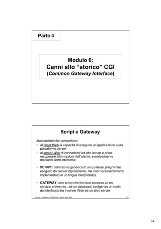 Parte 4




                                        Modulo 6:
             Cenni allo “storico” CGI
              (Common Gateway Interface)




                               Script e Gateway
 Meccanismi che consentono
 • al client Web la capacità di eseguire un’applicazione sulla
   piattaforma server
 • al server Web di connettersi ad altri servizi e poter
   recuperare informazioni dall’utente, eventualmente
   mediante form interattive

 • SCRIPT: definizione generica di un qualsiasi programma
   eseguito dal server (tipicamente, ma non necessariamente
   implementato in un lingua interpretato)

 • GATEWAY: uno script che fornisce accesso ad un
   servizio online (es., ad un database) svolgendo un ruolo
   da interfaccia tra il server Web ed un altro server
Reti di Calcolatori 2009/2010 - World Wide Web                   129




                                                                       34
 