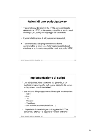 Azioni di uno script/gateway

• Tradurre l’input del client (il file HTML proveniente dalla
  connessione HTTP) in forma comprensibile ai servizi a cui
  si collega (es., query nel linguaggio del database)

• Invocare l’attivazione di altri programmi eseguibili

• Tradurre l’output del programma in una forma
  comprensibile al client (es., l’informazione restituita dal
  database in un formato compatibile con il protocollo HTTP)




Reti di Calcolatori 2009/2010 - World Wide Web                   130




                  Implementazione di script
  • Uno script Web, nella sua forma più generale, è un
    qualsiasi programma che può essere eseguito dal server
    in risposta ad una richiesta Web

  • Non importa il linguaggio con cui lo script è implementato
        –   C/C++
        –   Perl
        –   TCL
        –   Unix shell
        –   Visual Basic
        –   Altri strumenti proprietari (AppleScript, …)

  • L’importante è che sia in grado di leggere da STDIN,
    scrivere su STDOUT e leggere le variabili ambiente

Reti di Calcolatori 2009/2010 - World Wide Web                   131




                                                                       35
 