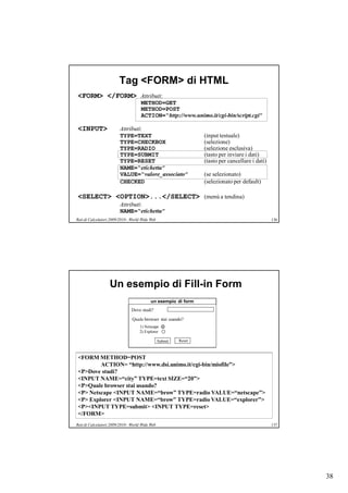 Tag <FORM> di HTML
<FORM> </FORM> Attributi:
                                     METHOD=GET
                                     METHOD=POST
                                     ACTION=“http://www.unimo.it/cgi-bin/script.cgi”

<INPUT>                  Attributi:
                         TYPE=TEXT                                (input testuale)
                         TYPE=CHECKBOX                            (selezione)
                         TYPE=RADIO                               (selezione esclusiva)
                         TYPE=SUBMIT                              (tasto per inviare i dati)
                         TYPE=RESET                               (tasto per cancellare i dati)
                         NAME=“etichetta”
                         VALUE=“valore_associato”                 (se selezionato)
                         CHECKED                                  (selezionato per default)

<SELECT> <OPTION>...</SELECT> (menù a tendina)
                         Attributi:
                         NAME=“etichetta”
Reti di Calcolatori 2009/2010 - World Wide Web                                                    136




                   Un esempio di Fill-in Form
                                           un esempio di form
                                Dove studi?
                                Quale browser stai usando?
                                    1) Netscape
                                    2) Explorer

                                                 Submit   Reset



<FORM METHOD=POST
        ACTION= “http://www.dsi.unimo.it/cgi-bin/miofile”>
<P>Dove studi?
<INPUT NAME=“city” TYPE=text SIZE=“20”>
<P>Quale browser stai usando?
<P> Netscape <INPUT NAME=“brow” TYPE=radio VALUE=“netscape”>
<P> Explorer <INPUT NAME=“brow” TYPE=radio VALUE=“explorer”>
<P><INPUT TYPE=submit> <INPUT TYPE=reset>
</FORM>
Reti di Calcolatori 2009/2010 - World Wide Web                                                    137




                                                                                                        38
 