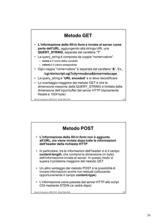 Metodo GET
• L’informazione della fill-in form è inviata al server come
  parte dell’URL, aggiungendo alla stringa URL una
  QUERY_STRING, separata dal carattere “?”
• La query_string è composta da coppie “nome=valore”:
      – nome è il nome della variabile
      – valore è il valore assegnatole
• Ogni coppia “nome=valore” è separata dal carattere “&”. Es.,
       /cgi-bin/script.cgi?city=modena&brow=netscape
• La query_string è “URL encoded” e si deve decodificare
• Lo svantaggio maggiore del metodo GET è che la
  dimensione massima della QUERY_STRING è limitata dalla
  dimensione dell’input buffer del server HTTP (tipicamente
  fissata a 1024 byte)
Reti di Calcolatori 2009/2010 - World Wide Web                      138




                                    Metodo POST
  • L’informazione della fill-in form non è aggiunta
    all’URL, ma viene inviata dopo tutte le informazioni
    dell’header della richiesta HTTP

  • In particolare, tra le informazioni dell’header vi è il campo
    content-length, che contiene la dimensione (in byte)
    dell’informazione inviata al server. In questo modo si
    supera il problema maggiore del metodo GET

  • Un altro vantaggio del metodo POST è la possibilità di
    inviare informazioni anche non testuali (utilizzando
    opportunamente il campo content-type)

  • L’informazione viene passata dal server HTTP allo script
    CGI mediante STDIN (si vedrà dopo)
Reti di Calcolatori 2009/2010 - World Wide Web                      139




                                                                          39
 