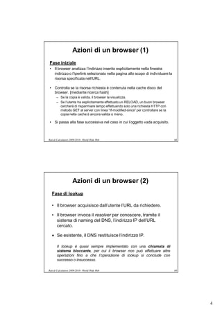 Azioni di un browser (1)
Fase iniziale
• Il browser analizza l’indirizzo inserito esplicitamente nella finestra
  indirizzo o l’iperlink selezionato nella pagina allo scopo di individuare la
  risorsa specificata nell’URL.

• Controlla se la risorsa richiesta è contenuta nella cache disco del
  browser. [mediante ricerca hash]
       – Se la copia è valida, il browser la visualizza.
       – Se l’utente ha esplicitamente effettuato un RELOAD, un buon browser
         cercherà di risparmiare tempo effettuando solo una richiesta HTTP con
         metodo GET al server con linea “If-modified-since” per controllare se la
         copia nella cache è ancora valida o meno.

• Si passa alla fase successiva nel caso in cui l’oggetto vada acquisito.



Reti di Calcolatori 2009/2010 - World Wide Web                                      68




                     Azioni di un browser (2)
   Fase di lookup

   • Il browser acquisisce dall’utente l’URL da richiedere.

   • Il browser invoca il resolver per conoscere, tramite il
     sistema di naming del DNS, l’indirizzo IP dell’URL
     cercato.

    Se esistente, il DNS restituisce l’indirizzo IP.

       Il lookup è quasi sempre implementato con una chiamata di
       sistema bloccante, per cui il browser non può effettuare altre
       operazioni fino a che l’operazione di lookup si conclude con
       successo o insuccesso.

Reti di Calcolatori 2009/2010 - World Wide Web                                      69




                                                                                         4
 