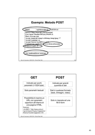 Esempio: Metodo POST

         POST                    /cgi-bin/script.cgi    HTTP/1.0
         Referer: http://www.spc.com/form.html
         User-Agent: Mozilla/4.05 [en] (Win95; I)
         Host: www.spc.com
         Accept: image/gif, image/x-xbitmap, image/jpeg, */*
         Accept-Language: en
         Accept-Charset: iso-8859-1,*,utf-8
         Content-type: application/x-www-form-urlencoded
         Content-length: 23



          city=modena&brow=netscape



Reti di Calcolatori 2009/2010 - World Wide Web                                     140




                    GET                                      POST
         Indicato per pochi                              Indicato per grandi
       parametri (<1024 byte)                              quantità di dati

       Solo parametri testuali                         Dati in qualsiasi formato
                                                       (testi, immagini, video)

       Possibilità di inserire un
         URL con parametri                             Solo in risposta ad una
        opportuni all’interno di                              fill-in form
         una pagina HTML.
     Esempio:
     <A HREF= “http://www.unimo.it
     /cgi-bin/search?query=ingegneria>
     Ricerca Facoltà Ingegneria </A>

Reti di Calcolatori 2009/2010 - World Wide Web                                     141




                                                                                         40
 