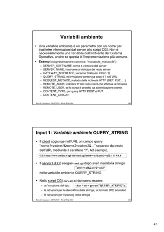 Variabili ambiente
• Una variabile ambiente è un parametro con un nome per
  trasferire informazioni dal server allo script CGI. Non è
  necessariamente una variabile dell’ambiente del Sistema
  Operativo, anche se questa è l’implementazione più comune.
• Esempi (rappresentazione canonica: “maiuscole_maiuscole”):
     –   SERVER_SOFTWARE, nome e versione del server
     –   SERVER_NAME, hostname o indirizzo del nodo server
     –   GATEWAY_INTERFACE, versione CGI (uso: CGI/1.1)
     –   QUERY_STRING, informazione contenuta dopo il ? nell’URL
     –   REQUEST_METHOD, metodo della richiesta HTTP (GET, PUT, …)
     –   REMOTE_ADDR, indirizzo IP del nodo client che effettua la richiesta
     –   REMOTE_USER, se lo script è protetto da autenticazione utente
     –   CONTENT_TYPE, per query HTTP POST e PUT
     –   CONTENT_LENGTH

Reti di Calcolatori 2009/2010 - World Wide Web                                          144




Input 1: Variabile ambiente QUERY_STRING
• Il client aggiunge nell’URL un campo query
  “nome1=valore1&nome2=valore2&…” separato dal resto
  dell’URL mediante il carattere “?”. Ad esempio,
    GET http://www.unimo.it/cgi-bin/corsi.cgi?attr1=val1&attr2=val2 HTTP/1.0


• Il server HTTP esegue corsi.cgi dopo aver inserito la stringa
                          “attr1=val1&attr2=val2”
    nella variabile ambiente QUERY_STRING

• Nello script CGI corsi.cgi ci dovranno essere:
      – un’istruzione del tipo:                  char * str = getenv("QUERY_STRING");
      – le istruzioni per la decodifica della stringa, in formato URL encoded
      – le istruzioni per il parsing della stringa
Reti di Calcolatori 2009/2010 - World Wide Web                                          145




                                                                                              42
 