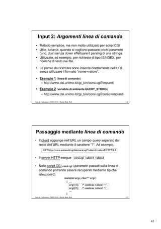 Input 2: Argomenti linea di comando
• Metodo semplice, ma non molto utilizzato per script CGI
• Utile, tuttavia, quando si vogliono passare pochi parametri
  (uno, due) senza dover effettuare il parsing di una stringa.
• Utilizzate, ad esempio, per richieste di tipo ISINDEX, per
  ricerche di testo nei file.

• Le parole da ricercare sono inserite direttamente nell’URL,
  senza utilizzare il formato “nome=valore”.

• Esempio 1 (linea di comando)
   – http://www.dsi.unimo.it/cgi_bin/corsi.cgi?impianti
• Esempio 2 (variabile di ambiente QUERY_STRING)
       – http://www.dsi.unimo.it/cgi_bin/corsi.cgi?corso=impianti

Reti di Calcolatori 2009/2010 - World Wide Web                                146




Passaggio mediante linea di comando
• Il client aggiunge nell’URL un campo query separato dal
  resto dell’URL mediante il carattere “?”. Ad esempio,
         GET http://www.unimo.it/cgi-bin/corsi.cgi?valore1+valore2 HTTP/1.0


• Il server HTTP esegue corsi.cgi valore1 valore2

• Nello script CGI corsi.cgi i parametri passati sulla linea di
  comando potranno essere recuperati mediante tipiche
  istruzioni C:
                                    main(int argc, char** argv)
                                     { …
                                       argv[1]; /* contiene valore1 */
                                       argv[2]; /* contiene valore2 */
                                       …
                                     }
Reti di Calcolatori 2009/2010 - World Wide Web                                147




                                                                                    43
 
