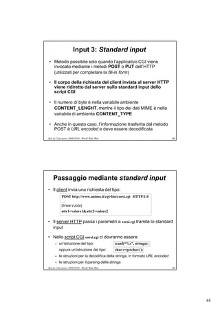 Input 3: Standard input
• Metodo possibile solo quando l’applicativo CGI viene
  invocato mediante i metodi POST o PUT dell’HTTP
  (utilizzati per completare la fill-in form)

• Il corpo della richiesta del client inviata al server HTTP
  viene ridiretto dal server sullo standard input dello
  script CGI

• Il numero di byte è nella variabile ambiente
  CONTENT_LENGHT, mentre il tipo dei dati MIME è nella
  variabile di ambiente CONTENT_TYPE

• Anche in questo caso, l’informazione trasferita dal metodo
  POST è URL encoded e deve essere decodificata

Reti di Calcolatori 2009/2010 - World Wide Web                                  148




    Passaggio mediante standard input
• Il client invia una richiesta del tipo:
            POST http://www.unimo.it/cgi-bin/corsi.cgi HTTP/1.0
            …
            (linea vuota)
            attr1=valore1&attr2=valore2

• Il server HTTP passa i parametri a corsi.cgi tramite lo standard
  input

• Nello script CGI corsi.cgi ci dovranno essere:
      – un’istruzione del tipo:                  scanf(“%s”, stringa);
         oppure un’istruzione del tipo:          char c=getchar( );
      – le istruzioni per la decodifica della stringa, in formato URL encoded
      – le istruzioni per il parsing della stringa
Reti di Calcolatori 2009/2010 - World Wide Web                                  149




                                                                                      44
 