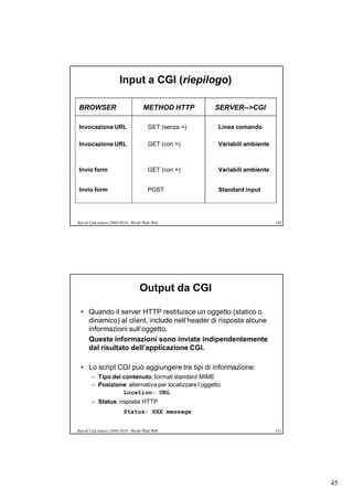 Input a CGI (riepilogo)

BROWSER                              METHOD HTTP        SERVER-->CGI

Invocazione URL                         GET (senza =)    Linea comando

Invocazione URL                         GET (con =)      Variabili ambiente



Invio form                              GET (con =)      Variabili ambiente


Invio form                              POST             Standard input




Reti di Calcolatori 2009/2010 - World Wide Web                                150




                                   Output da CGI

  • Quando il server HTTP restituisce un oggetto (statico o
    dinamico) al client, include nell’header di risposta alcune
    informazioni sull’oggetto.
    Queste informazioni sono inviate indipendentemente
    dal risultato dell’applicazione CGI.

  • Lo script CGI può aggiungere tre tipi di informazione:
        – Tipo del contenuto: formati standard MIME
        – Posizione: alternativa per localizzare l’oggetto
                   Location: URL
        – Status: risposta HTTP
                          Status: XXX message


Reti di Calcolatori 2009/2010 - World Wide Web                                151




                                                                                    45
 
