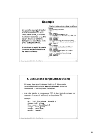 Esempio
                                                 http://www.dsi.unimore.it/cgi-bin/phone
                                                 #!/bin/sh
 Un semplice esempio di script                   echo Content-type: text/html
                                                 if [ $# = 0 ]
 shell che accede al file Unix                   then
                                                    echo "<HEAD>"
 /apps/data/Phone_Directory                         echo "<!-- Written by B Kelly --!>"
                                                    echo "<TITLE>Search Phone Directory</TITLE>"
 mediante il comando grep. Per                      echo "<ISINDEX>"
                                                    echo "</HEAD>"
 trovare il numero telefonico                       echo "<BODY>"
 della persona specificata nella                    echo "<H1>University Phone Directory</H1>"
                                                    echo "Enter name of the person in the box.<P>"
 prima parte (fill-in form).                        echo "</BODY>"
                                                 else
                                                    echo "<HEAD>"
                                                    echo "<TITLE>Results of Search</TITLE>"
 Si noti l’uso di tag HTML per la                   echo "</HEAD>"
 creazione e la visualizzazione                     echo "<BODY>"
                                                    echo "<H1>Results of Search for $* </H1>"
 del testo con layout.                              echo "<PRE><TT>"
                                                    grep -i "$*" /apps/data/Phone_Directory
                                                    echo "</PRE></TT>"
                                                    echo "</BODY>"
                                                 fi


Reti di Calcolatori 2009/2010 - World Wide Web                                                  7.152




           1. Esecuzione script (azione client)
• Il browser, dopo aver localizzato l’indirizzo IP del computer
  corrispondente all’hostname www.dii.unimore.it, attiva una
  connessione TCP sulla porta 80 del server.

 Una volta stabilita la connessione TCP, il client invia la richiesta per
  conoscere il numero di telefono di un docente del DII.

     Esempio:
             GET /cgi_bin/phone HTTP/1.0
             Connection: close
             User-agent: Mozilla/4.0
             Accept: text/plain
             Accept: text/html
             Accept: image/*



Reti di Calcolatori 2009/2010 - World Wide Web                                                   153




                                                                                                        46
 