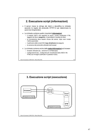 2. Esecuzione script (informazioni)
     Il server riceve la stringa dal client e decodifica la richiesta
      secondo le regole del protocollo HTTP/1.0 per determinare le
      azioni da intraprendere

     La richiesta contiene quattro importanti informazioni:
          – il metodo (GET) che specifica le azioni, ovvero localizzare il file,
            leggerlo da disco, eseguirlo, e trasmettere il risultato al client
          – la connessione deve essere chiusa dal server, dopo aver inviato
            l’ultimo pacchetto
          – il pathname dello script CGI (/cgi_bin/phone) da eseguire
          – la versione del protocollo utilizzato dal browser

     La richiesta contiene anche delle meta-informazioni sul browser:
          – browser utilizzato (es., versione 4.2 di Netscape)
          – configurazione (es., configurato per visualizzare testo ASCII, file
            HTML ed immagini codificate in qualsiasi modo)


Reti di Calcolatori 2009/2010 - World Wide Web                                     154




            3. Esecuzione script (esecuzione)




      browser                                    Server
                                                 HTTP
                                                                         phone
                                                                         (CGI)
     Piattaforma client



                                                                         grep
                                                                         (Unix)
                                                  Piattaforma server




Reti di Calcolatori 2009/2010 - World Wide Web                                     155




                                                                                         47
 