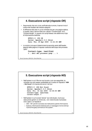 4. Esecuzione script (risposta OK)
  • Assumendo che non si sia verificato alcun errore, il server invia il
    codice del risultato del metodo eseguito.
  • A differenza del caso in cui la richiesta era per una pagina statica,
    in questo caso il server Web non valuta il “Content-type” né il
    “Content-length”, in quanto è lo script stesso che determina il tipo
    di informazione restituita:
                 HTTP/1.0 200 OK
                 Server: Apache/1.3.0 (Unix)
                 Date: Thu, 29 Apr 2000 11:21:00 GMT

  • Lo script si occupa di determinare la seconda parte dell’header,
    seguita dalla pagina di risposta costituita dall’output del processo
    “grep”:
                 Content-type: text/html
                 < … dati del processo grep ... >


Reti di Calcolatori 2009/2010 - World Wide Web                                        156




            5. Esecuzione script (risposta NO)
   • Nell’ipotesi in cui il file non sia trovato o non sia eseguibile, la
     richiesta non può essere soddisfatta ed il codice di risposta è “404
       – Not found” e la risposta del server è del tipo:

               HTTP/1.0 404 Not found
               Server: Apache/1.3.0 (Unix)
               Date: Fri, 14 Jan 2000 12:30:00 GMT
               Content-type: text/html
               Content-length: 0

   • Nell’ipotesi in cui lo script “phone” sia individuato, ma la sua
     esecuzione generi un errore (es., non viene trovato il processo
     Unix “grep”), la risposta è:
         – “200 – OK” perché il processo sta restituendo qualche informazione.
         – Tuttavia, l’informazione restituita sarà un messaggio di errore del tipo
           “Cannot find grep command on this system”.


Reti di Calcolatori 2009/2010 - World Wide Web                                        157




                                                                                            48
 