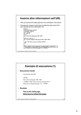 Inserire altre informazioni nell’URL
  • URL può avere anche degli argomenti che contengono informazioni

  • Gli argomenti vengono inseriti dopo il pathname dello script CGI e
    sono separati da punti interrogativi. Es.,
              #!/bin/sh
              echo Content-type: text/html
              N=$QUERY_STRING
              echo "<HTML>"
              case "x$N" in
              x) N=1
              echo "This is the initial page.<BR><BR>"
              ;;
              x[0-9]*) N=‘expr $N + 1‘
              echo "You have displayed this page $N times.<BR><BR>"
              ;;
              *) echo "The URL you used is invalid.</HTML>"
              exit 0
              ;;
              esac
              echo "<A HREF="http://$SERVER_NAME$SCRIPT_NAME?$N">"
              echo "Click here to refresh the page.</A> </HTML>"

Reti di Calcolatori 2009/2010 - World Wide Web                           158




                  Esempio di esecuzione (1)
• Documento iniziale
             Content-type: text/html

             <HTML>
             This is the initial page.<BR><BR>
             <A HREF="http://www.nonexist.com/cgi/ex4?1">
             Click here to refresh the page.</A> </HTML>


• Risultato

             This is the initial page.
             Click here to refresh the page.

Reti di Calcolatori 2009/2010 - World Wide Web                           159




                                                                               49
 