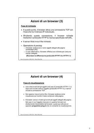 Azioni di un browser (3)
Fase di richiesta

 A questo punto, il browser attiva una connessione TCP con
  l’host che ha l’indirizzo IP individuato.

 Sfruttando questa connessione, il browser richiede
  mediante il protocollo HTTP la risorsa specificata nell’URL.

 Il server Web invia il file richiesto.

• Operazione di parsing:
       – il browser analizza se vi sono oggetti allegati alla pagina
         (embedded URL)
       – in caso affermativo, il browser effettua una richiesta per ciascuna
         risorsa collegata
            (Ricordare la differenza tra protocollo HTTP/1.0 e HTTP/1.1)

Reti di Calcolatori 2009/2010 - World Wide Web                                    70




                     Azioni di un browser (4)

      Fase di visualizzazione
       Una volta inviati tutti gli oggetti (nel caso di protocollo HTTP/1.1) o
        dopo aver inviato ciascun oggetto (protocollo HTTP/1.0), il server
        chiude la connessione TCP.

       Non appena riceve il primo file, il browser analizza come
        visualizzare sul monitor il testo contenuto nella pagina.

       Il browser carica e mostra gli eventuali oggetti allegati alla pagina.
        Nel caso in cui l’oggetto ricevuto è in qualche formato non
        direttamente interpretabile dal browser, questi può attivare un
        apposito programma plug-in che ne consente la visualizzazione.




Reti di Calcolatori 2009/2010 - World Wide Web                                    71




                                                                                       5
 