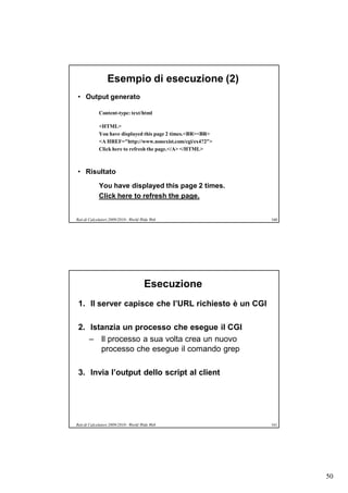 Esempio di esecuzione (2)
• Output generato

             Content-type: text/html

             <HTML>
             You have displayed this page 2 times.<BR><BR>
             <A HREF="http://www.nonexist.com/cgi/ex4?2">
             Click here to refresh the page.</A> </HTML>



• Risultato

             You have displayed this page 2 times.
             Click here to refresh the page.


Reti di Calcolatori 2009/2010 - World Wide Web               160




                                       Esecuzione
 1. Il server capisce che l’URL richiesto è un CGI

 2. Istanzia un processo che esegue il CGI
    – Il processo a sua volta crea un nuovo
       processo che esegue il comando grep

 3. Invia l’output dello script al client




Reti di Calcolatori 2009/2010 - World Wide Web               161




                                                                   50
 