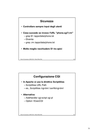 Sicurezza
 • Controllare sempre input degli utenti

 • Cosa succede se invoco l'URL ''phone.cgi?;rm''
    – grep $1 /apps/data/phone.txt
    – Diventa:
    – grep ;rm /apps/data/phone.txt

 • Molto meglio racchiudere $1 tra apici



Reti di Calcolatori 2009/2010 - World Wide Web        162




                           Configurazione CGI
 • In Apache si usa la direttiva ScriptAlias
    – ScriptAlias URL Path
    – es., ScriptAlias /cgi-bin/ /usr/lib/cgi-bin/

 • Alternativa:
    – AddHandler cgi-script cgi pl
    – Option +ExecCGI




Reti di Calcolatori 2009/2010 - World Wide Web        163




                                                            51
 
