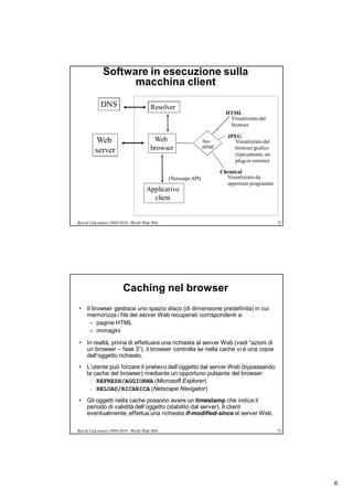 Software in esecuzione sulla
                    macchina client

             DNS                         Resolver
                                                                           HTML
                                                                            Visualizzato dal
                                                                            browser

                                                                            JPEG
          Web                             Web                     Tipo        Visualizzato dal
          server                         browser                  MIME        browser grafico
                                                                              (tipicamente, un
                                                                              plug-in esterno)

                                                                         Chemical
                                                 (Netscape API)            Visualizzato da
                                                                           opportuni programmi
                                       Applicativo
                                         client


Reti di Calcolatori 2009/2010 - World Wide Web                                                   72




                          Caching nel browser
• Il browser gestisce uno spazio disco (di dimensione predefinita) in cui
  memorizza i file dei server Web recuperati corrispondenti a:
    – pagine HTML
    – immagini

• In realtà, prima di effettuare una richiesta al server Web (vedi “azioni di
  un browser – fase 3”), il browser controlla se nella cache vi è una copia
  dell’oggetto richiesto.
• L’utente può forzare il prelievo dell’oggetto dal server Web (bypassando
  la cache del browser) mediante un opportuno pulsante del browser:
   – REFRESH/AGGIORNA (Microsoft Explorer)
   – RELOAD/RICARICA (Netscape Navigator)
• Gli oggetti nella cache possono avere un timestamp che indica il
  periodo di validità dell’oggetto (stabilito dal server). Il client
  eventualmente, effettua una richiesta if-modified-since al server Web.

Reti di Calcolatori 2009/2010 - World Wide Web                                                   73




                                                                                                      6
 