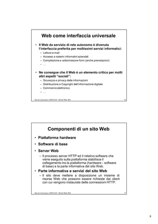 Web come interfaccia universale
• Il Web da servizio di rete autonomo è divenuta
  l’interfaccia preferita per moltissimi servizi informatici:
       –   Lettura e-mail
       –   Accesso a sistemi informativi aziendali
       –   Compilazione e sottomissione form (anche prenotazioni)
       –   …


• Ne consegue che il Web è un elemento critico per molti
  altri aspetti “sociali”:
       –   Sicurezza e privacy delle informazioni
       –   Distribuzione e Copyright dell’informazione digitale
       –   Commercio elettronico
       –   …

Reti di Calcolatori 2009/2010 - World Wide Web                      76




                Componenti di un sito Web
• Piattaforma hardware
• Software di base
• Server Web
      – Il processo server HTTP ed il relativo software che
        viene eseguito sulla piattaforma stabilisce il
        collegamento tra la piattaforma (hardware - software
        di base) e la parte informativa del sito Web.
• Parte informativa e servizi del sito Web
      – Il sito deve mettere a disposizione un insieme di
        risorse Web che possono essere richieste dai client
        con cui vengono instaurate delle connessioni HTTP.


Reti di Calcolatori 2009/2010 - World Wide Web                      77




                                                                         8
 