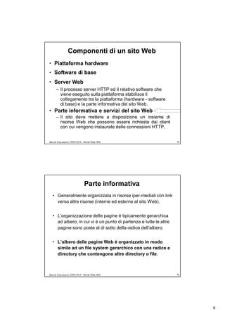 Componenti di un sito Web
• Piattaforma hardware
• Software di base
• Server Web
      – Il processo server HTTP ed il relativo software che
        viene eseguito sulla piattaforma stabilisce il
        collegamento tra la piattaforma (hardware - software
        di base) e la parte informativa del sito Web.
• Parte informativa e servizi del sito Web
      – Il sito deve mettere a disposizione un insieme di
        risorse Web che possono essere richieste dai client
        con cui vengono instaurate delle connessioni HTTP.


Reti di Calcolatori 2009/2010 - World Wide Web                      78




                               Parte informativa
   • Generalmente organizzata in risorse iper-mediali con link
     verso altre risorse (interne ed esterne al sito Web).


   • L’organizzazione delle pagine è tipicamente gerarchica
     ad albero, in cui vi è un punto di partenza e tutte le altre
     pagine sono poste al di sotto della radice dell’albero.


   • L’albero delle pagine Web è organizzato in modo
     simile ad un file system gerarchico con una radice e
     directory che contengono altre directory o file.



Reti di Calcolatori 2009/2010 - World Wide Web                      79




                                                                         9
 