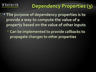 Dependency Properties (3) The purpose of dependency properties is to provide a way to compute the value of a property based on the value of other inputs Can be implemented to provide callbacks to propagate changes to other properties 
