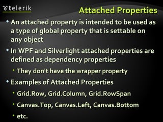 Attached Properties An attached property is intended to be used as a type of global property that is settable on any object In WPF and Silverlight attached properties are defined as dependency properties  They don't have the wrapper property Examples of Attached Properties Grid.Row, Grid.Column, Grid.RowSpan Canvas.Top, Canvas.Left, Canvas.Bottom etc. 