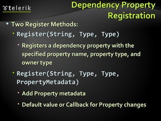 Dependency Property Registration Two Register Methods: Register(String, Type, Type) Registers a dependency property with the specified property name, property type, and owner type Register(String, Type, Type, PropertyMetadata) Add Property metadata Default value or Callback for Property changes 