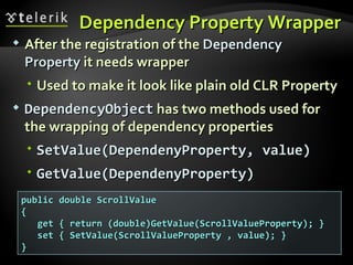 Dependency Property Wrapper After the registration of the  Dependency Property  it needs wrapper Used to make it look like plain old CLR Property DependencyObject  has two methods used for the wrapping of dependency properties SetValue(DependenyProperty, value) GetValue(DependenyProperty) public double ScrollValue { get { return (double)GetValue(ScrollValueProperty); } set { SetValue(ScrollValueProperty , value); } } 